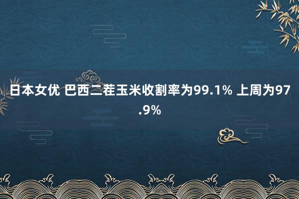 日本女优 巴西二茬玉米收割率为99.1% 上周为97.9%
