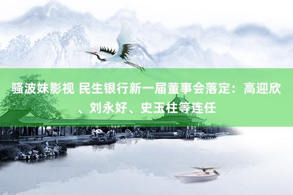 骚波妹影视 民生银行新一届董事会落定：高迎欣、刘永好、史玉柱等连任
