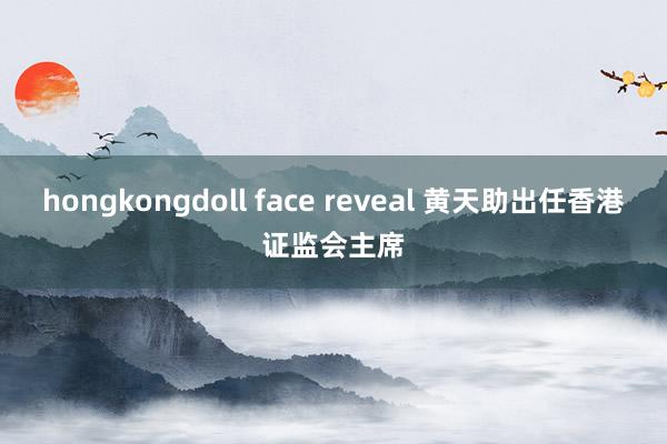 hongkongdoll face reveal 黄天助出任香港证监会主席
