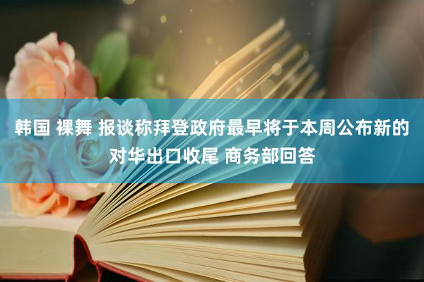 韩国 裸舞 报谈称拜登政府最早将于本周公布新的对华出口收尾 商务部回答