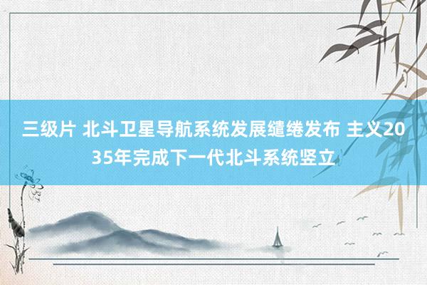 三级片 北斗卫星导航系统发展缱绻发布 主义2035年完成下一代北斗系统竖立