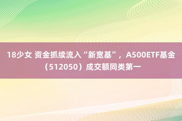 18少女 资金抓续流入“新宽基”，A500ETF基金（512050）成交额同类第一