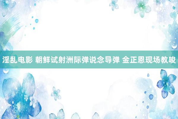 淫乱电影 朝鲜试射洲际弹说念导弹 金正恩现场教唆