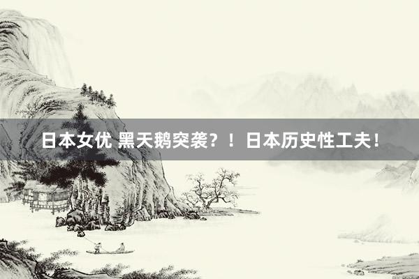 日本女优 黑天鹅突袭？！日本历史性工夫！