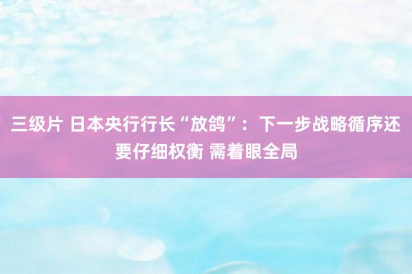 三级片 日本央行行长“放鸽”：下一步战略循序还要仔细权衡 需着眼全局