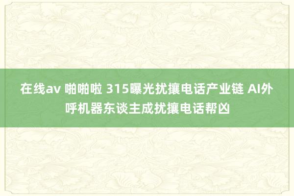 在线av 啪啪啦 315曝光扰攘电话产业链 AI外呼机器东谈主成扰攘电话帮凶