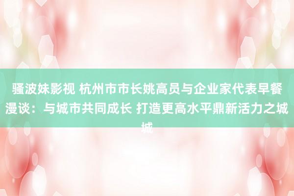 骚波妹影视 杭州市市长姚高员与企业家代表早餐漫谈：与城市共同成长 打造更高水平鼎新活力之城