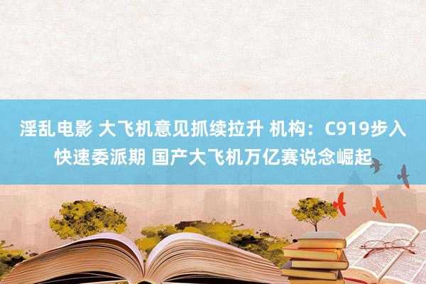 淫乱电影 大飞机意见抓续拉升 机构：C919步入快速委派期 国产大飞机万亿赛说念崛起