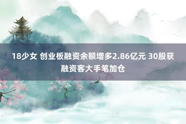 18少女 创业板融资余额增多2.86亿元 30股获融资客大手笔加仓
