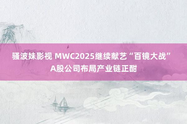 骚波妹影视 MWC2025继续献艺“百镜大战” A股公司布局产业链正酣