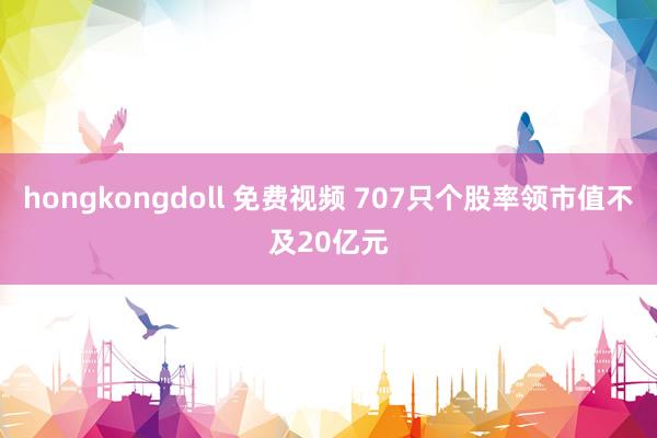 hongkongdoll 免费视频 707只个股率领市值不及20亿元