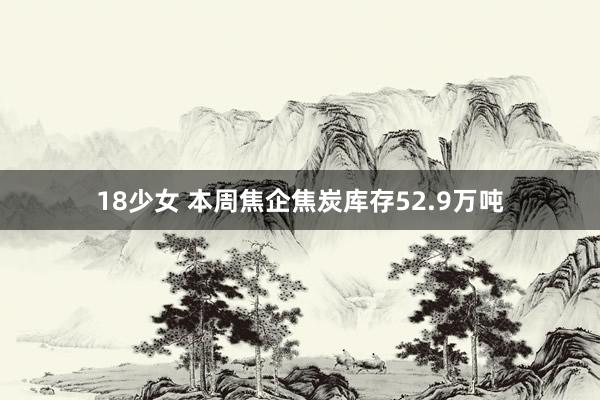 18少女 本周焦企焦炭库存52.9万吨