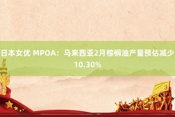 日本女优 MPOA：马来西亚2月棕榈油产量预估减少10.30%