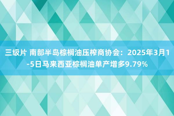 三级片 南部半岛棕榈油压榨商协会：2025年3月1-5日马来西亚棕榈油单产增多9.79%