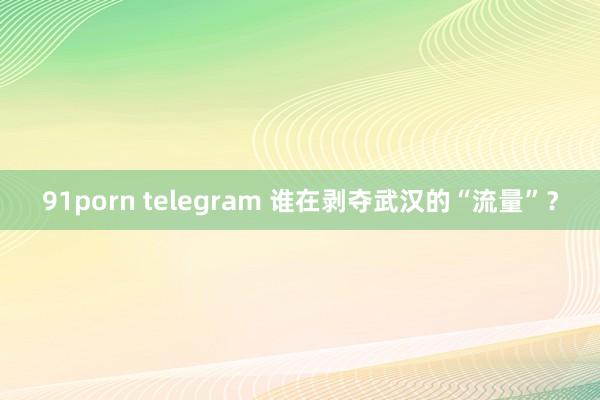 91porn telegram 谁在剥夺武汉的“流量”？