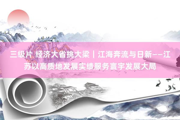 三级片 经济大省挑大梁｜江海奔流与日新——江苏以高质地发展实绩服务寰宇发展大局