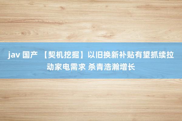 jav 国产 【契机挖掘】以旧换新补贴有望抓续拉动家电需求 杀青浩瀚增长