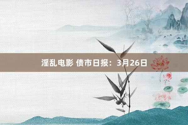 淫乱电影 债市日报：3月26日
