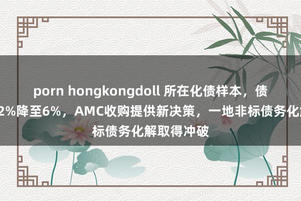 porn hongkongdoll 所在化债样本，债务利率从12%降至6%，AMC收购提供新决策，一地非标债务化解取得冲破