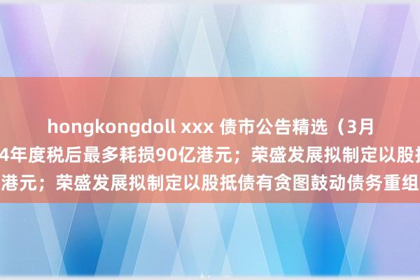 hongkongdoll xxx 债市公告精选（3月26日）| 华南城瞻望2024年度税后最多耗损90亿港元；荣盛发展拟制定以股抵债有贪图鼓动债务重组